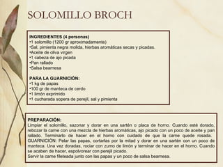 SOLOMILLO BROCH INGREDIENTES (4 personas) 1 solomillo (1200 gr aproximadamente) Sal, pimienta negra molida, hierbas aromáticas secas y picadas. Aceite de oliva virgen 1 cabeza de ajo picada Pan rallado Salsa bearnesa PARA LA GUARNICIÓN: 1 kg de papas 100 gr de manteca de cerdo  1 limón exprimido 1 cucharada sopera de perejil, sal y pimienta PREPARACIÓN: Limpiar el solomillo, sazonar y dorar en una sartén o placa de horno. Cuando esté dorado, rebozar la carne con una mezcla de hierbas aromáticas, ajo picado con un poco de aceite y pan rallado. Terminarlo de hacer en el horno con cuidado de que la carne quede rosada.  GUARNICIÓN: Pelar las papas, cortarlas por la mitad y dorar en una sartén con un poco de manteca. Una vez doradas, rociar con zumo de limón y terminar de hacer en el horno. Cuando se acaben de hacer, espolvorear con perejil picado. Servir la carne fileteada junto con las papas y un poco de salsa bearnesa. 