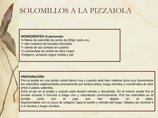 SOLOMILLOS A LA PIZZAIOLA INGREDIENTES (4 personas) 4 filetes de solomillo de cerdo de 200gr cada uno 1 lata mediana de tomates triturados 1 diente de ajo cortado en cuartos 2 cucharadas de aceite de oliva virgen Orégano, pimienta negra molida y sal PREPARACIÓN: Pon el aceite en una sartén sobre llama viva y cuando esté bien caliente dora muy brevemente los solomillos salpimentados previamente por ambos lados, luego retíralos y consérvalos al calor entre 2 platos calientes. Echa el ajo en el aceite y cuando esté dorado retíralo y descártalo. En el mismo aceite fríe el tomate durante 3 minutos a fuego vivo y mezclando continuamente. Pon los solomillos en el tomate junto con el jugo que han dejado en el plato. Espolvoréalos con un poco de orégano, tapa la sartén y retírala del fuego. Déjalos así durante 3 ó 4 minutos y luego sírvelos. 