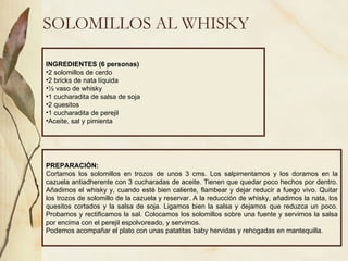 SOLOMILLOS AL WHISKY INGREDIENTES (6 personas) 2 solomillos de cerdo 2 bricks de nata líquida ½ vaso de whisky 1 cucharadita de salsa de soja 2 quesitos 1 cucharadita de perejil Aceite, sal y pimienta PREPARACIÓN: Cortamos los solomillos en trozos de unos 3 cms. Los salpimentamos y los doramos en la cazuela antiadherente con 3 cucharadas de aceite. Tienen que quedar poco hechos por dentro. Añadimos el whisky y, cuando esté bien caliente, flambear y dejar reducir a fuego vivo. Quitar los trozos de solomillo de la cazuela y reservar. A la reducción de whisky, añadimos la nata, los quesitos cortados y la salsa de soja. Ligamos bien la salsa y dejamos que reduzca un poco. Probamos y rectificamos la sal. Colocamos los solomillos sobre una fuente y servimos la salsa por encima con el perejil espolvoreado, y servimos. Podemos acompañar el plato con unas patatitas baby hervidas y rehogadas en mantequilla. 