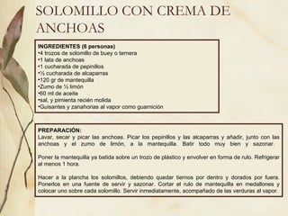SOLOMILLO CON CREMA DE ANCHOAS INGREDIENTES (6 personas) 4 trozos de solomillo de buey o ternera 1 lata de anchoas 1 cucharada de pepinillos ½ cucharada de alcaparras 120 gr de mantequilla  Zumo de ½ limón 60 ml de aceite sal, y pimienta recién molida Guisantes y zanahorias al vapor como guarnición PREPARACIÓN: Lavar, secar y picar las anchoas. Picar los pepinillos y las alcaparras y añadir, junto con las anchoas y el zumo de limón, a la mantequilla. Batir todo muy bien y sazonar.  Poner la mantequilla ya batida sobre un trozo de plástico y envolver en forma de rulo. Refrigerar al menos 1 hora. Hacer a la plancha los solomillos, debiendo quedar tiernos por dentro y dorados por fuera. Ponerlos en una fuente de servir y sazonar. Cortar el rulo de mantequilla en medallones y colocar uno sobre cada solomillo. Servir inmediatamente, acompañado de las verduras al vapor. 