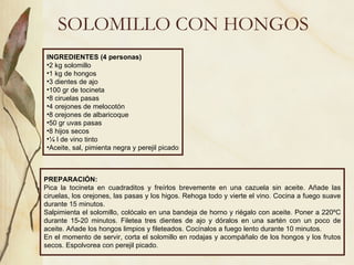 SOLOMILLO CON HONGOS INGREDIENTES (4 personas) 2 kg solomillo 1 kg de hongos 3 dientes de ajo 100 gr de tocineta 8 ciruelas pasas 4 orejones de melocotón 8 orejones de albaricoque 50 gr uvas pasas 8 hijos secos ¼ l de vino tinto Aceite, sal, pimienta negra y perejil picado PREPARACIÓN: Pica la tocineta en cuadraditos y freírlos brevemente en una cazuela sin aceite. Añade las ciruelas, los orejones, las pasas y los higos. Rehoga todo y vierte el vino. Cocina a fuego suave durante 15 minutos. Salpimienta el solomillo, colócalo en una bandeja de horno y riégalo con aceite. Poner a 220ºC durante 15-20 minutos. Filetea tres dientes de ajo y dóralos en una sartén con un poco de aceite. Añade los hongos limpios y fileteados. Cocínalos a fuego lento durante 10 minutos. En el momento de servir, corta el solomillo en rodajas y acompáñalo de los hongos y los frutos secos. Espolvorea con perejil picado.  