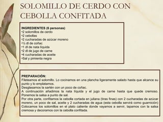 SOLOMILLO DE CERDO CON CEBOLLA CONFITADA INGREDIENTES (6 personas) 2 solomillos de cerdo 2 cebollas 2 cucharadas de azúcar moreno ½ dl de coñac 1 dl de nata líquida 2 dl de jugo de carne 4 cucharadas de aceite Sal y pimienta negra PREPARACIÓN: Fileteamos el solomillo. Lo cocinamos en una plancha ligeramente salado hasta que alcance su punto y lo emplatamos. Desglasamos la sartén con un poco de coñac. A continuación añadimos la nata líquida y el jugo de carne hasta que quede cremoso. Ponemos la salsa a punto de sal. Por otra parte, confitamos la cebolla cortada en juliana (tiras finas) con 2 cucharadas de azúcar moreno, un poco de sal, aceite y 2 cucharadas de agua (esta cebolla servirá como guarnición) Colocamos los solomillos en el plato caliente donde vayamos a servir, tapamos con la salsa cremosa y decoramos con la cebolla confitada. 