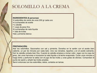 SOLOMILLO A LA CREMA INGREDIENTES (6 personas) 4 solomillos de cerdo de unos 200 gr cada uno 4 cucharadas de aceite ½ cebolla 1 copa de jerez fino 8 cucharadas de nata líquida 1 lata de trufas Sal y pimienta blanca PREPARACIÓN: Atar los solomillos. Sazonarlos con sal y pimienta. Dorarlos en la sartén con el aceite bien caliente, un par de minutos por cada lado. Una vez dorados, taparlos y en el aceite sobrante, freír la cebolla cortada bien fina. Cuando la cebolla empiece a tomar color, regar con la copa de jerez, dar unos hervores e incorporar la nata líquida o la leche evaporada. Cocer unos minutos a fuego lento y perfumar la salsa con el jugo de las trufas y unas gotas de oloroso. Comprobar el punto de sazón y añadir las trufas picadas. Servir entonces con los solomillos, éstos, cortados en lamas.  