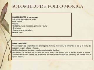 SOLOMILLO DE POLLO MÓNICA INGREDIENTES (6 personas) 12 kg de solomillos de pollo Pan rallado Huevo Orégano, nuez moscada, pimienta y curry 2 tomates Queso emmental rallado Aceite y sal PREPARACIÓN: Se aderezan los solomillos con el orégano, la nuez moscada, la pimienta, la sal y el curry. Se rebozan en pan rallado y huevo. Se fríen hasta que se doran en abundante aceite de oliva. Se cortan los tomates en rodajas no muy finas y se pasan por la sartén vuelta y vuelta.  Se colocan en una fuente los solomillos encima de las rodajas de tomate y se cubren con el queso rallado. 