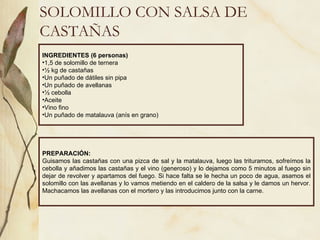 SOLOMILLO CON SALSA DE CASTAÑAS INGREDIENTES (6 personas) 1,5 de solomillo de ternera ½ kg de castañas Un puñado de dátiles sin pipa Un puñado de avellanas ½ cebolla Aceite Vino fino Un puñado de matalauva (anís en grano) PREPARACIÓN: Guisamos las castañas con una pizca de sal y la matalauva, luego las trituramos, sofreímos la cebolla y añadimos las castañas y el vino (generoso) y lo dejamos como 5 minutos al fuego sin dejar de revolver y apartamos del fuego. Si hace falta se le hecha un poco de agua, asamos el solomillo con las avellanas y lo vamos metiendo en el caldero de la salsa y le damos un hervor. Machacamos las avellanas con el mortero y las introducimos junto con la carne. 