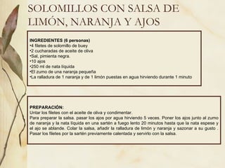 SOLOMILLOS CON SALSA DE LIMÓN, NARANJA Y AJOS INGREDIENTES (6 personas) 4 filetes de solomillo de buey 2 cucharadas de aceite de oliva Sal, pimienta negra. 10 ajos 250 ml de nata líquida El zumo de una naranja pequeña La ralladura de 1 naranja y de 1 limón puestas en agua hirviendo durante 1 minuto PREPARACIÓN: Untar los filetes con el aceite de oliva y condimentar. Para preparar la salsa. pasar los ajos por agua hirviendo 5 veces. Poner los ajos junto al zumo de naranja y la nata líquida en una sartén a fuego lento 20 minutos hasta que la nata espese y el ajo se ablande. Colar la salsa, añadir la ralladura de limón y naranja y sazonar a su gusto . Pasar los filetes por la sartén previamente calentada y servirlo con la salsa. 