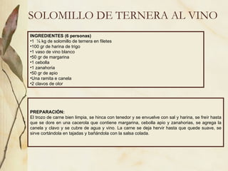 SOLOMILLO DE TERNERA AL VINO INGREDIENTES (6 personas) 1  ¼ kg de solomillo de ternera en filetes 100 gr de harina de trigo 1 vaso de vino blanco 50 gr de margarina 1 cebolla 1 zanahoria 50 gr de apio Una ramita e canela 2 clavos de olor PREPARACIÓN: El trozo de carne bien limpia, se hinca con tenedor y se envuelve con sal y harina, se freír hasta que se dore en una cacerola que contiene margarina, cebolla apio y zanahorias, se agrega la canela y clavo y se cubre de agua y vino. La carne se deja hervir hasta que quede suave, se sirve cortándola en tajadas y bañándola con la salsa colada. 
