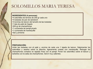 SOLOMILLOS MARIA TERESA INGREDIENTES (4 personas) 4 solomillos de ternera de 200 gr cada uno 4 tostadas de pan de sándwich 4 lonchas de beicon del tamaño de las tostadas 1 lata de paté de hígado 200 gr de champiñones 1 cucharada de perejil picado 1 cucharada de mantequilla Sal y pimienta PREPARACIÓN: Untar las tostadas con el paté y, encima de cada una 1 tajada de beicon. Salpimentar los solomillos y asarlos sobre la plancha, ligeramente untada con mantequilla. Rehogar los champiñones cortados en tajadas finas con el perejil. Poner los solomillos sobre el beicon y bañarlos con la salsa de champiñones. Servir muy calientes.  