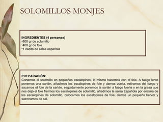 SOLOMILLOS MONJES INGREDIENTES (4 personas) 800 gr de solomillo 400 gr de foie 1 cacito de salsa española PREPARACIÓN: Cortamos el solomillo en pequeños escalopines, lo mismo hacemos con el foie. A fuego lento ponemos una sartén, añadimos los escalopines de foie y damos vuelta, retiramos del fuego y sacamos el foie de la sartén, seguidamente ponemos la sartén a fuego fuerte y en la grasa que nos dejó el foie freímos los escalopines de solomillo, añadimos la salsa Española por encima de los escalopines de solomillo, colocamos los escalopines de foie, damos un pequeño hervor y sazonamos de sal. 