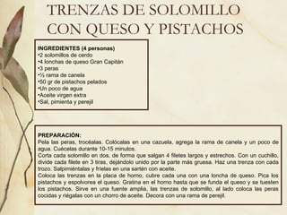 TRENZAS DE SOLOMILLO CON QUESO Y PISTACHOS INGREDIENTES (4 personas) 2 solomillos de cerdo 4 lonchas de queso Gran Capitán 3 peras ½ rama de canela 50 gr de pistachos pelados Un poco de agua Aceite virgen extra Sal, pimienta y perejil PREPARACIÓN: Pela las peras, trocéalas. Colócalas en una cazuela, agrega la rama de canela y un poco de agua. Cuécelas durante 10-15 minutos.  Corta cada solomillo en dos, de forma que salgan 4 filetes largos y estrechos. Con un cuchillo, divide cada filete en 3 tiras, dejándolo unido por la parte más gruesa. Haz una trenza con cada trozo. Salpimiéntalas y fríelas en una sartén con aceite. Coloca las trenzas en la placa de horno, cubre cada una con una loncha de queso. Pica los pistachos y espolvorea el queso. Gratina en el horno hasta que se funda el queso y se tuesten los pistachos. Sirve en una fuente amplia, las trenzas de solomillo, al lado coloca las peras cocidas y riégalas con un chorro de aceite. Decora con una rama de perejil.  