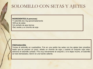 SOLOMILLO CON SETAS Y AJETES INGREDIENTES (4 personas) 1 solomillo de 2 kg aproximadamente 200 gr de setas Un puñado de ajos tiernos Sal, aceite y un chorrito de soja PREPARACIÓN: Trocea el solomillo en cuadraditos. Fríe en una sartén las setas con los ajetes bien picaditos hasta que se pochen un poco, añade un chorrito de soja y cuando el conjunto coja color, adiciona el solomillo cortado. Fríe muy brevemente el conjunto ( si lo dejas mucho, el solomillo se hará demasiado). Servir en una fuente caliente. 