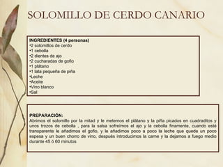 SOLOMILLO DE CERDO CANARIO INGREDIENTES (4 personas) 2 solomillos de cerdo 1 cebolla 2 dientes de ajo 2 cucharadas de gofio 1 plátano 1 lata pequeña de piña Leche Aceite Vino blanco Sal  PREPARACIÓN: Abrimos el solomillo por la mitad y le metemos el plátano y la piña picados en cuadraditos y unos trozos de cebolla , para la salsa sofreímos el ajo y la cebolla finamente, cuando esté transparente le añadimos el gofio, y le añadimos poco a poco la leche que quede un poco espesa y un buen chorro de vino, después introducimos la carne y la dejamos a fuego medio durante 45 ó 60 minutos  