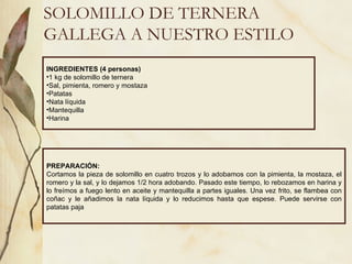 SOLOMILLO DE TERNERA GALLEGA A NUESTRO ESTILO INGREDIENTES (4 personas) 1 kg de solomillo de ternera Sal, pimienta, romero y mostaza Patatas Nata líquida Mantequilla Harina  PREPARACIÓN: Cortamos la pieza de solomillo en cuatro trozos y lo adobamos con la pimienta, la mostaza, el romero y la sal, y lo dejamos 1/2 hora adobando. Pasado este tiempo, lo rebozamos en harina y lo freímos a fuego lento en aceite y mantequilla a partes iguales. Una vez frito, se flambea con coñac y le añadimos la nata líquida y lo reducimos hasta que espese. Puede servirse con patatas paja  