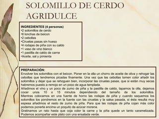 SOLOMILLO DE CERDO AGRIDULCE INGREDIENTES (4 personas) 2 solomillos de cerdo 6 lonchas de beicon 2 cebollas Ciruelas pasas sin hueso 4 rodajas de piña con su caldo 1 vaso de vino blanco 1 pastilla de caldo de carne Aceite, sal y pimienta PREPARACIÓN: Envolver los solomillos con el beicon. Poner en la olla un chorro de aceite de oliva y rehogar las cebollas que tendremos picadas finamente. Una vez que las cebollas tomen color añadir los solomillos y dejar que se rehoguen bien, incorporar las ciruelas pasas, que si están muy secas habremos puesto a remojo en un poco de agua templada. Añadimos el vino y un poco de zumo de piña y la pastilla de caldo, tapamos la olla, dejamos cocer unos 10 o 15 minutos dependiendo del tamaño de los solomillos. Mientras colocamos en una fuente de horno las rodajas de piña y cuando saquemos los solomillos los pondremos en la fuente con las ciruelas y la salsa pasada, si ésta resulta muy espesa añadimos el resto de zumo de piña. Para que las rodajas de piña cojan más color podemos ponerla encima un poquito de azúcar morena. Gratinamos un rato hasta que coja color la carne y la piña quede un tanto caramelizada. Podemos acompañar este plato con una ensalada verde.  