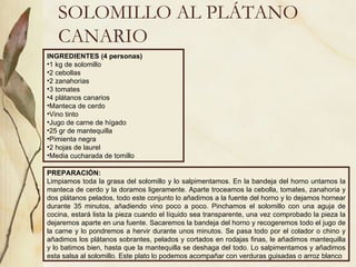 SOLOMILLO AL PLÁTANO CANARIO INGREDIENTES (4 personas) 1 kg de solomillo 2 cebollas 2 zanahorias 3 tomates 4 plátanos canarios Manteca de cerdo Vino tinto Jugo de carne de hígado 25 gr de mantequilla Pimienta negra 2 hojas de laurel Media cucharada de tomillo PREPARACIÓN: Limpiamos toda la grasa del solomillo y lo salpimentamos. En la bandeja del horno untamos la manteca de cerdo y la doramos ligeramente. Aparte troceamos la cebolla, tomates, zanahoria y dos plátanos pelados, todo este conjunto lo añadimos a la fuente del horno y lo dejamos hornear durante 35 minutos, añadiendo vino poco a poco. Pinchamos el solomillo con una aguja de cocina, estará lista la pieza cuando el líquido sea transparente, una vez comprobado la pieza la dejaremos aparte en una fuente. Sacaremos la bandeja del horno y recogeremos todo el jugo de la carne y lo pondremos a hervir durante unos minutos. Se pasa todo por el colador o chino y añadimos los plátanos sobrantes, pelados y cortados en rodajas finas, le añadimos mantequilla y lo batimos bien, hasta que la mantequilla se deshaga del todo. Lo salpimentamos y añadimos esta salsa al solomillo. Este plato lo podemos acompañar con verduras guisadas o arroz blanco  