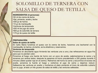 SOLOMILLO DE TERNERA CON SALSA DE QUESO DE TETILLA INGREDIENTES (4 personas) 50 ml de crema de leche Sal, pimienta, aceite y leche 250 gr de harina 15 gr de mantequilla Verduras de temporada 200 ml de jugo de carne 900 gr de solomillo de ternera 175 gr de queso de tetilla PREPARACIÓN: Salsa de queso de tetilla En baño María fundimos el queso con la crema de leche, hacemos una bechamel con la mantequilla, la harina y la leche, se la añadimos y reservamos. Verduras de temporada Ponemos en abundante agua hirviendo las verduras una a una y las refrescamos en agua fría para que no pierdan color. Ponemos al fuego una fuente de horno con un poco de aceite, salpimentamos la carne y la doramos por ambos lados; después la pasamos al horno precalentado a 200 grados durante 5 minutos (debe quedar roja en el centro). Retiramos del horno la carne y escurrimos el exceso de aceite, ponemos la fuente al fuego y vertemos el jugo de carne y dejamos reducir. Salteamos las verduras en aceite y montamos el plato poniendo el trozo de solomillo cubierto con su jugo, al lado un hilo grueso de salsa de tetilla y las verduras salteadas. 