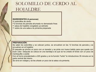 SOLOMILLO DE CERDO AL HOJALDRE INGREDIENTES (4 personas) 2 solomillos de cerdo 12 lonchas de panceta ahumada no demasiado finas 1 placa de hojaldre congelado ya estirado 1 sobre de una salsa a la pimienta preparada PREPARACIÓN: Se salan los solomillos y se colocan juntos, se envuelven en las 12 lonchas de panceta y se envuelven en el hojaldre.  El paquete se pincha un poco con un tenedor y se pinta con huevo batido para que quede con buen color. Después se coloca en una bandeja a la que se ha untado el fondo con un poco de mantequilla o aceite Con el horno precalentado a 220 grados y en la función "turbo" lo introducimos 35 minutos en la parte central del mismo. Se sirve en rodajas y se les añade un poco de la salsa a la pimienta. 