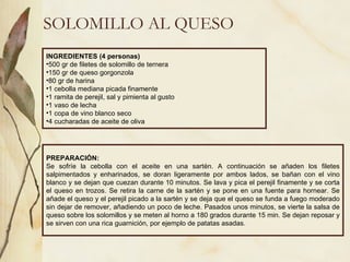 SOLOMILLO AL QUESO INGREDIENTES (4 personas) 500 gr de filetes de solomillo de ternera 150 gr de queso gorgonzola 80 gr de harina 1 cebolla mediana picada finamente 1 ramita de perejil, sal y pimienta al gusto 1 vaso de lecha 1 copa de vino blanco seco 4 cucharadas de aceite de oliva PREPARACIÓN: Se sofríe la cebolla con el aceite en una sartén. A continuación se añaden los filetes salpimentados y enharinados, se doran ligeramente por ambos lados, se bañan con el vino blanco y se dejan que cuezan durante 10 minutos. Se lava y pica el perejil finamente y se corta el queso en trozos. Se retira la carne de la sartén y se pone en una fuente para hornear. Se añade el queso y el perejil picado a la sartén y se deja que el queso se funda a fuego moderado sin dejar de remover, añadiendo un poco de leche. Pasados unos minutos, se vierte la salsa de queso sobre los solomillos y se meten al horno a 180 grados durante 15 min. Se dejan reposar y se sirven con una rica guarnición, por ejemplo de patatas asadas. 
