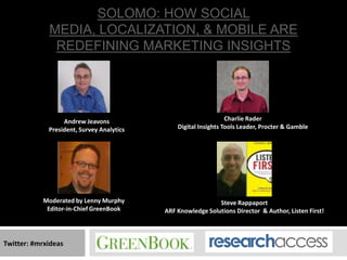 SOLOMO: HOW SOCIAL
             MEDIA, LOCALIZATION, & MOBILE ARE
              REDEFINING MARKETING INSIGHTS




                  Andrew Jeavons                                 Charlie Rader
             President, Survey Analytics       Digital Insights Tools Leader, Procter & Gamble




           Moderated by Lenny Murphy                         Steve Rappaport
            Editor-in-Chief GreenBook      ARF Knowledge Solutions Director & Author, Listen First!



Twitter: #mrxideas
 