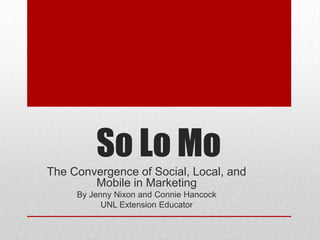 So Lo Mo
The Convergence of Social, Local, and
        Mobile in Marketing
     By Jenny Nixon and Connie Hancock
          UNL Extension Educators
 