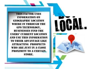 THIS FACTOR USES
INFORMATION ON
GEOGRAPHIC LOCATION
WHERE IN THROUGH THE
GPS TECHNOLOGY,
BUSINESSES FIND THE
USERS’ CURRENT LOCATION
AND USE THIS INFORMATION
TO THEIR ADVANTAGE LIKE
ATTRACTING PROSPECTS
WHO ARE JUST IN A CLOSE
PROXIMITY TO A CERTAIN
STORE.

 