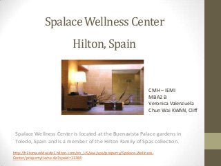 Spalace Wellness Center
Hilton, Spain

CMH – IEMI
MBA2 B
Veronica Valenzuela
Chun Wai KWAN, Cliff

Spalace Wellness Center is located at the Buenavista Palace gardens in
Toledo, Spain and is a member of the Hilton Family of Spas collection.
http://hiltonworldwide1.hilton.com/en_US/ww/spa/property/Spalace-WellnessCenter/propertyHome.do?spaId=11384

 