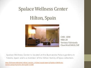 Spalace Wellness Center
Hilton, Spain

CMH - IEMI
MBA 2B
Verónica Valenzuela
ChunWai KWAN, Cliff

Spalace Wellness Center is located at the Buenavista Palace gardens in
Toledo, Spain and is a member of the Hilton Family of Spas collection.
http://hiltonworldwide1.hilton.com/en_US/ww/spa/property/Spalace-WellnessCenter/propertyHome.do?spaId=11384

 
