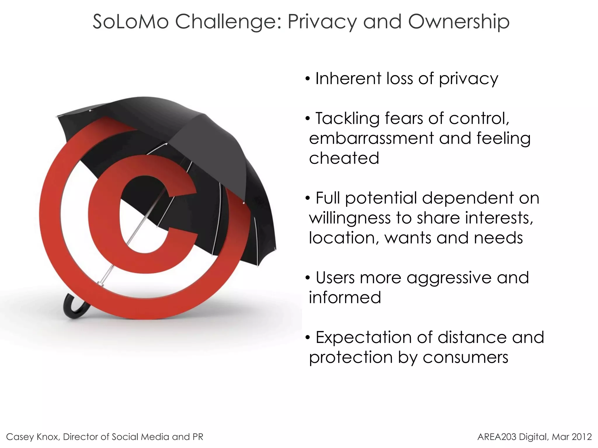 SoLoMo Challenge: Privacy and Ownership

                                              •  Inherent loss of privacy

                                              •  Tackling fears of control,
                                               embarrassment and feeling
                                               cheated

                                              •  Full potential dependent on
                                               willingness to share interests,
                                               location, wants and needs

                                              •  Users more aggressive and
                                               informed

                                              •  Expectation of distance and
                                               protection by consumers



Casey Knox, Director of Social Media and PR                           AREA203 Digital, Mar 2012
 