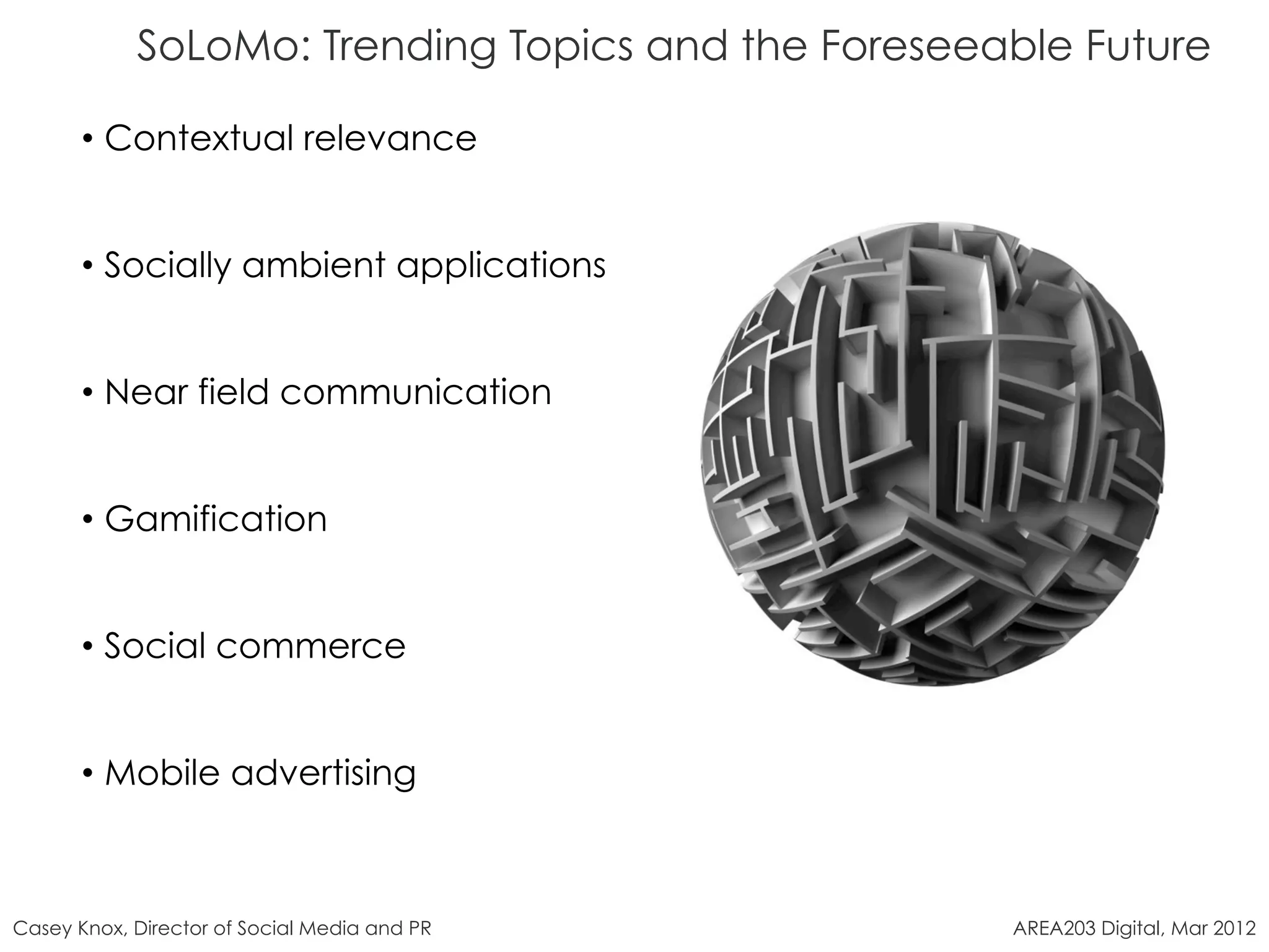 SoLoMo: Trending Topics and the Foreseeable Future

       •  Contextual relevance


       •  Socially ambient applications


       •  Near field communication


       •  Gamification


       •  Social commerce


       •  Mobile advertising



Casey Knox, Director of Social Media and PR         AREA203 Digital, Mar 2012
 