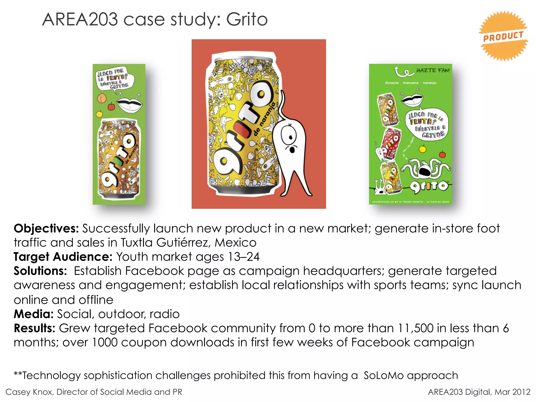 AREA203 case study: Grito




 Objectives: Successfully launch new product in a new market; generate in-store foot
 traffic and sales in Tuxtla Gutiérrez, Mexico
 Target Audience: Youth market ages 13–24
 Solutions: Establish Facebook page as campaign headquarters; generate targeted
 awareness and engagement; establish local relationships with sports teams; sync launch
 online and offline
 Media: Social, outdoor, radio
 Results: Grew targeted Facebook community from 0 to more than 11,500 in less than 6
 months; over 1000 coupon downloads in first few weeks of Facebook campaign

 **Technology sophistication challenges prohibited this from having a SoLoMo approach
Casey Knox, Director of Social Media and PR                                    AREA203 Digital, Mar 2012
 