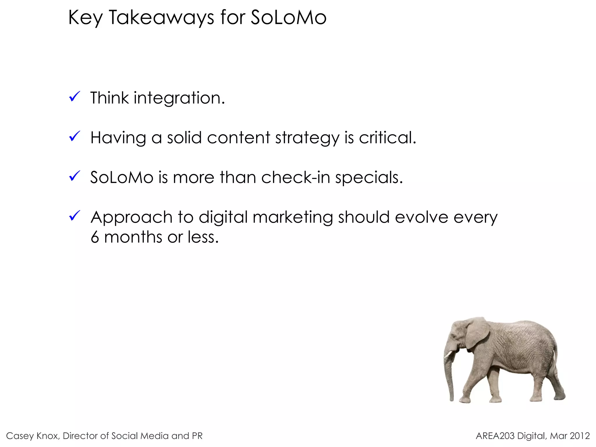 Key Takeaways for SoLoMo


             ü  Think integration.

             ü  Having a solid content strategy is critical.

             ü  SoLoMo is more than check-in specials.

             ü  Approach to digital marketing should evolve every
                 6 months or less.




Casey Knox, Director of Social Media and PR                     AREA203 Digital, Mar 2012
 