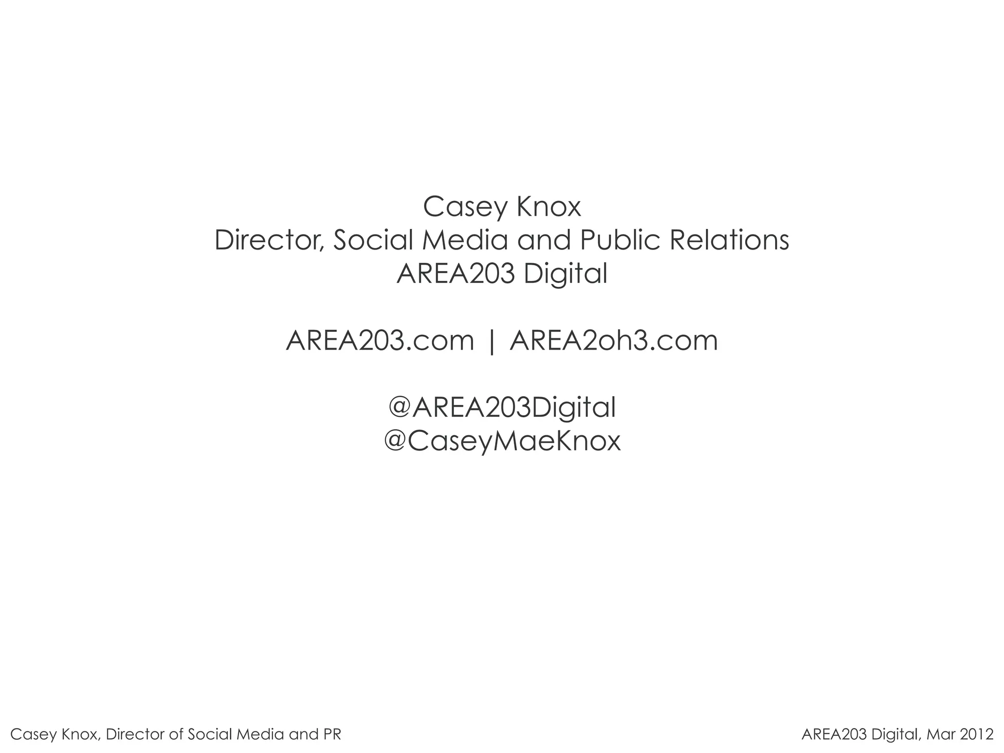 Casey Knox
                          Director, Social Media and Public Relations
                                        AREA203 Digital

                                   AREA203.com | AREA2oh3.com

                                              @AREA203Digital
                                              @CaseyMaeKnox




Casey Knox, Director of Social Media and PR                             AREA203 Digital, Mar 2012
 
