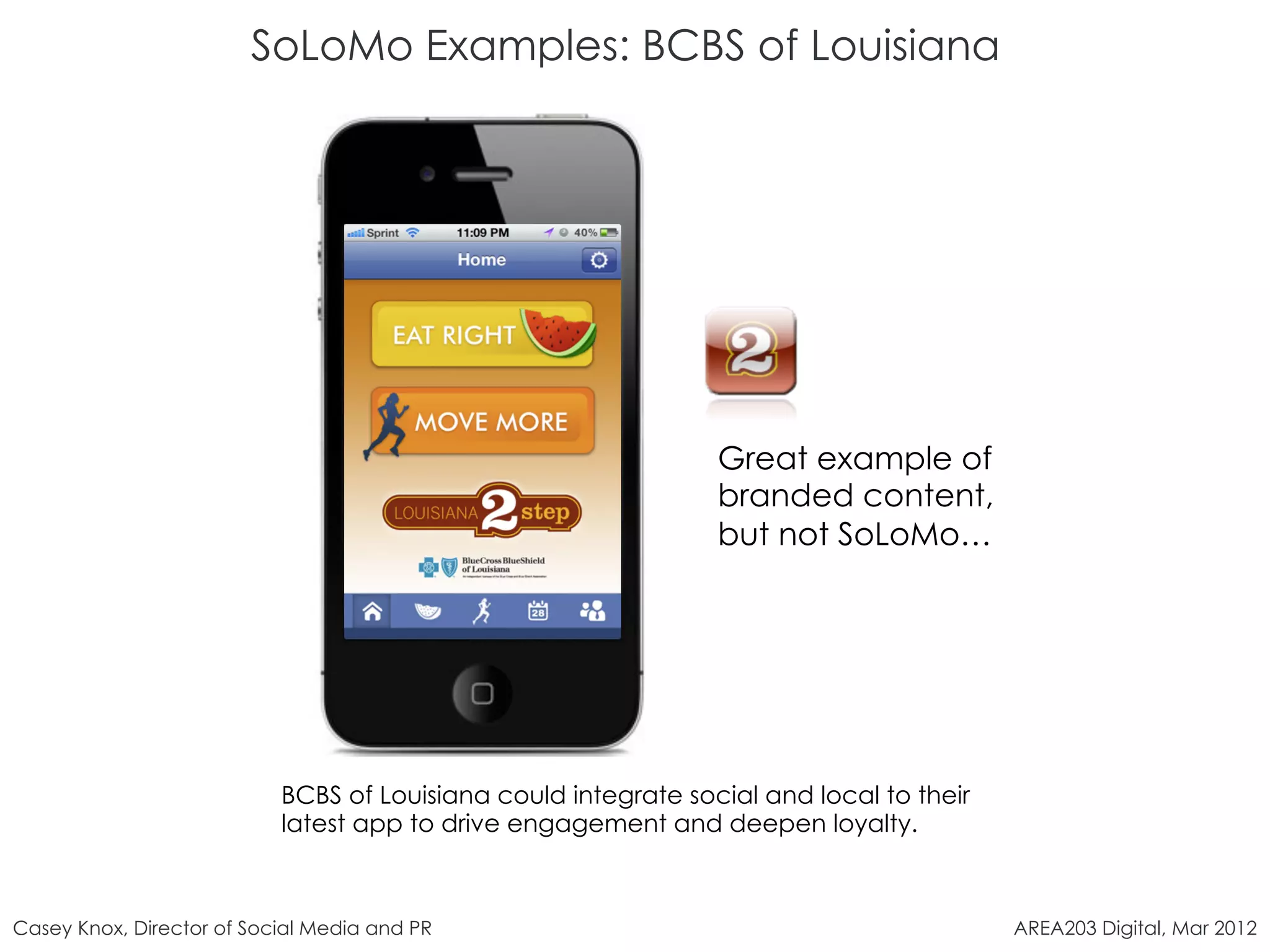 SoLoMo Examples: BCBS of Louisiana




                                                                Great example of
                                                                branded content,
                                                                but not SoLoMo…




                           BCBS of Louisiana could integrate social and local to their
                           latest app to drive engagement and deepen loyalty.



Casey Knox, Director of Social Media and PR                                              AREA203 Digital, Mar 2012
 