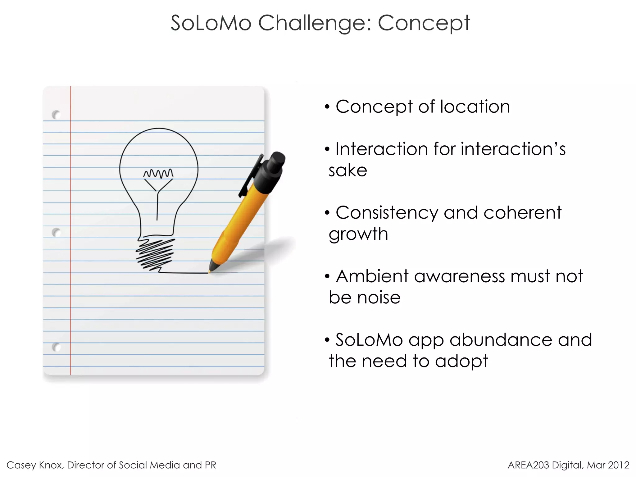 SoLoMo Challenge: Concept


                                              •  Concept of location

                                              •  Interaction for interaction’s
                                               sake

                                              •  Consistency and coherent
                                               growth

                                              •  Ambient awareness must not
                                               be noise

                                              •  SoLoMo app abundance and
                                               the need to adopt




Casey Knox, Director of Social Media and PR                           AREA203 Digital, Mar 2012
 