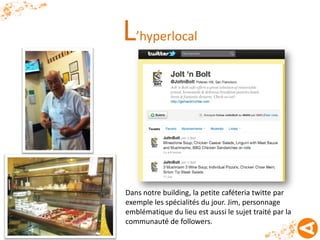 L’hyperlocal



Dans notre building, la petite caféteria twitte par
exemple les spécialités du jour. Jim, personnage
emblématique du lieu est aussi le sujet traité par la
communauté de followers.
 