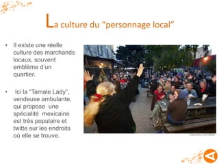 La culture du “personnage local”
• Il existe une réelle
  culture des marchands
  locaux, souvent
  emblème d’un
  quartier.

•    Ici la “Tamale Lady”,
    vendeuse ambulante,
    qui propose une
    spécialité mexicaine
    est très populaire et
    twitte sur les endroits
    où elle se trouve.
 