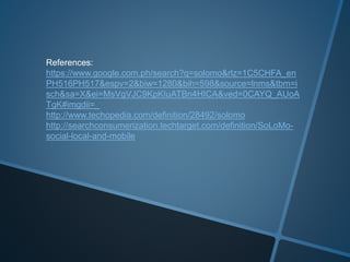 References: 
https://www.google.com.ph/search?q=solomo&rlz=1C5CHFA_en 
PH516PH517&espv=2&biw=1280&bih=598&source=lnms&tbm=i 
sch&sa=X&ei=MsVgVJC9KpKIuATBn4HICA&ved=0CAYQ_AUoA 
TgK#imgdii=_ 
http://www.techopedia.com/definition/28492/solomo 
http://searchconsumerization.techtarget.com/definition/SoLoMo-social- 
local-and-mobile 
