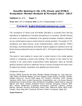 SoLoMo Gaming in 3G, LTE, Cloud, and HTML5
Ecosystem: Market Analysis & Forecast 2012 - 2017

Published: Nov 2012        Pages: 67

Single User: $995.00 Company Wide: $2,995.00 Team License: $1,865.00
_________________________________________________________________________

          Contact: kabir@mindcommerce.com

The convergence of Social Local and Mobile (SoLoMo) is a powerful force with big
implications for applications of all types and gaming is no exception. SoLoMo Gaming
will cause no less than a revitalization of the gaming ecosystem resulting in disruption
as new market players assume market share for existing providers. The growth of LTE,
smartphone and tablet devices, social media/networking, mobile payment, HTML5
technology, cloud-based gaming, and brand's deeper engagement represent some key
factors that are pushing this wave to make the 2013 - 2015 period explosive for SoLoMo
gaming.

This report is must reading for anyone with a vested interest in the mobile gaming
industry or considering a market entry strategy. This research is also critical for any
company in the social and/or location-based mobile application space as SoLoMo
gaming is poised to become a significant source of revenue throughout the value chain
for players who identify, understand, and capitalize upon these trends.

Companies in Report:
PopCap, GREE, Electronic Arts (EA), Playdom, Massive Damage inc., Grey Area Ltd.,
Yelp, DeNA, inOnRoad, Blippar, int13.net, Booyah, Zynga, Nexon, FirmVille, CityVille,
Alibaba, Ubitus inc., OnLive, NHN Japan, NTT Docomo, FriendSter, AT&T, Orange,
Vodafone, KDDI, Sony, Locaid, PaymentOne, Simplelifeform.com, Live Gamer, Blizzard
Entertainment, America Online, Gaia, WeeWorld, CloudMade, Gaikai, Burst.ly, App.net,
MoPub, W3i, Rovio, PayPal, Gameloft, France Telecom, Bouygues Telecom, SFR,
NRJ, mPass, MasterCard, Everything Everywhere, Deutsche Telekom, Orange,
Barclay, Giesecke, Devrient, McDonalds, Oracle, Nike, Starbucks, Nokia, H&M, Loopt,
Google, Yahoo, Bing, Mixi, Facebook, Pinterest, Twitter, Foursquare, Apple, QQ
Target Audience:
 