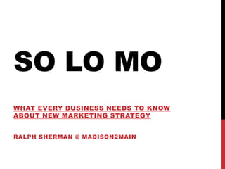 So LO MO What every business needs to know about new marketing Strategy Ralph Sherman @ Madison2main  