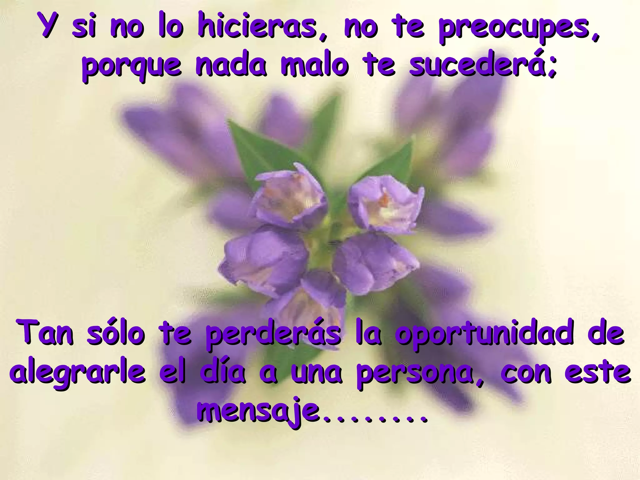 Y si no lo hicieras, no te preocupes,Y si no lo hicieras, no te preocupes,
porque nada malo te sucederá;porque nada malo te sucederá;
Tan sólo te perderás la oportunidad deTan sólo te perderás la oportunidad de
alegrarle el día a una persona, con estealegrarle el día a una persona, con este
mensaje........mensaje........
 