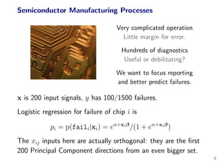 Semiconductor Manufacturing Processes
Very complicated operation
Little margin for error.
Hundreds of diagnostics
Useful or debilitating?
We want to focus reporting
and better predict failures.
x is 200 input signals, y has 100/1500 failures.
Logistic regression for failure of chip i is
pi = p(faili|xi) = eα+xiβ
/(1 + eα+xiβ
)
The xij inputs here are actually orthogonal: they are the ﬁrst
200 Principal Component directions from an even bigger set.
9
 