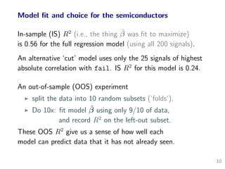 Model ﬁt and choice for the semiconductors
In-sample (IS) R2
(i.e., the thing ˆβ was ﬁt to maximize)
is 0.56 for the full regression model (using all 200 signals).
An alternative ‘cut’ model uses only the 25 signals of highest
absolute correlation with fail. IS R2
for this model is 0.24.
An out-of-sample (OOS) experiment
split the data into 10 random subsets (‘folds’).
Do 10x: ﬁt model ˆβ using only 9/10 of data,
and record R2
on the left-out subset.
These OOS R2
give us a sense of how well each
model can predict data that it has not already seen.
10
 