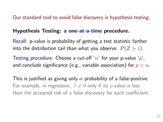 Our standard tool to avoid false discovery is hypothesis testing.
Hypothesis Testing: a one-at-a-time procedure.
Recall: p-value is probability of getting a test statistic farther
into the distribution tail than what you observe: P(Z > z).
Testing procedure: Choose a cut-oﬀ ‘α’ for your p-value ‘p’,
and conclude signiﬁcance (e.g., variable association) for p < α.
This is justiﬁed as giving only α probability of a false-positive.
For example, in regression, ˆβ = 0 only if its p-value is less
than the accepted risk of a false discovery for each coeﬃcient.
12
 