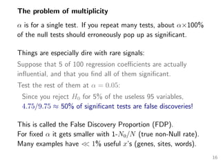 The problem of multiplicity
α is for a single test. If you repeat many tests, about α×100%
of the null tests should erroneously pop up as signiﬁcant.
Things are especially dire with rare signals:
Suppose that 5 of 100 regression coeﬃcients are actually
inﬂuential, and that you ﬁnd all of them signiﬁcant.
Test the rest of them at α = 0.05:
Since you reject H0 for 5% of the useless 95 variables,
4.75/9.75 ≈ 50% of signiﬁcant tests are false discoveries!
This is called the False Discovery Proportion (FDP).
For ﬁxed α it gets smaller with 1-N0/N (true non-Null rate).
Many examples have << 1% useful x’s (genes, sites, words).
16
 