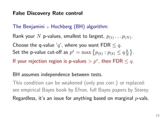 False Discovery Rate control
The Benjamini + Hochberg (BH) algorithm:
Rank your N p-values, smallest to largest, p(1) . . . p(N).
Choose the q-value ‘q’, where you want FDR ≤ q.
Set the p-value cut-oﬀ as p = max p(k) : p(k) ≤ q k
N
.
If your rejection region is p-values > p , then FDR ≤ q.
BH assumes independence between tests.
This condition can be weakened (only pos corr.) or replaced:
see empirical Bayes book by Efron, full Bayes papers by Storey.
Regardless, it’s an issue for anything based on marginal p-vals.
18
 