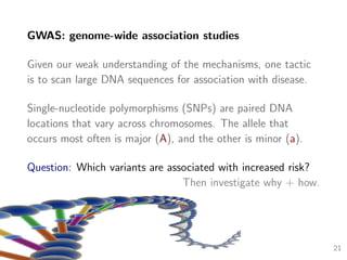 GWAS: genome-wide association studies
Given our weak understanding of the mechanisms, one tactic
is to scan large DNA sequences for association with disease.
Single-nucleotide polymorphisms (SNPs) are paired DNA
locations that vary across chromosomes. The allele that
occurs most often is major (A), and the other is minor (a).
Question: Which variants are associated with increased risk?
Then investigate why + how.
21
 