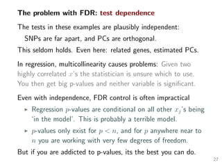 The problem with FDR: test dependence
The tests in these examples are plausibly independent:
SNPs are far apart, and PCs are orthogonal.
This seldom holds. Even here: related genes, estimated PCs.
In regression, multicollinearity causes problems: Given two
highly correlated x’s the statistician is unsure which to use.
You then get big p-values and neither variable is signiﬁcant.
Even with independence, FDR control is often impractical
Regression p-values are conditional on all other xj’s being
‘in the model’. This is probably a terrible model.
p-values only exist for p < n, and for p anywhere near to
n you are working with very few degrees of freedom.
But if you are addicted to p-values, its the best you can do.
27
 