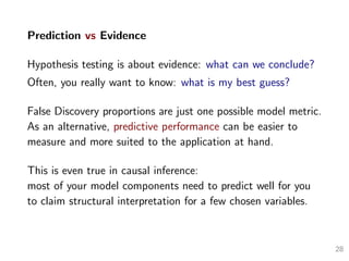 Prediction vs Evidence
Hypothesis testing is about evidence: what can we conclude?
Often, you really want to know: what is my best guess?
False Discovery proportions are just one possible model metric.
As an alternative, predictive performance can be easier to
measure and more suited to the application at hand.
This is even true in causal inference:
most of your model components need to predict well for you
to claim structural interpretation for a few chosen variables.
28
 