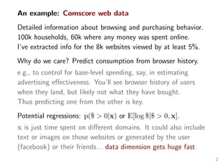 An example: Comscore web data
Detailed information about browsing and purchasing behavior.
100k households, 60k where any money was spent online.
I’ve extracted info for the 8k websites viewed by at least 5%.
Why do we care? Predict consumption from browser history.
e.g., to control for base-level spending, say, in estimating
advertising eﬀectiveness. You’ll see browser history of users
when they land, but likely not what they have bought.
Thus predicting one from the other is key.
Potential regressions: p($ > 0|x) or E[log $|$ > 0, x].
x is just time spent on diﬀerent domains. It could also include
text or images on those websites or generated by the user
(facebook) or their friends... data dimension gets huge fast.
2
 