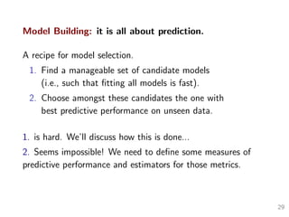 Model Building: it is all about prediction.
A recipe for model selection.
1. Find a manageable set of candidate models
(i.e., such that ﬁtting all models is fast).
2. Choose amongst these candidates the one with
best predictive performance on unseen data.
1. is hard. We’ll discuss how this is done...
2. Seems impossible! We need to deﬁne some measures of
predictive performance and estimators for those metrics.
29
 